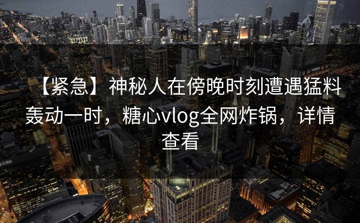 【紧急】神秘人在傍晚时刻遭遇猛料轰动一时，糖心vlog全网炸锅，详情查看
