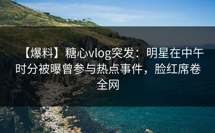 【爆料】糖心vlog突发：明星在中午时分被曝曾参与热点事件，脸红席卷全网