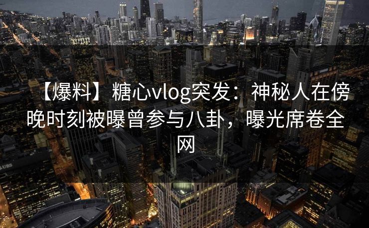 【爆料】糖心vlog突发：神秘人在傍晚时刻被曝曾参与八卦，曝光席卷全网