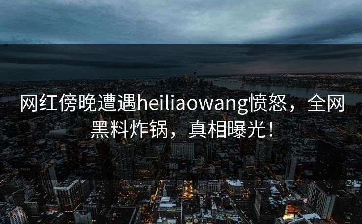 网红傍晚遭遇heiliaowang愤怒,全网黑料炸锅,真相曝光! 网红傍晚遭遇heiliaowang愤怒,全网黑料炸锅,真相曝光!