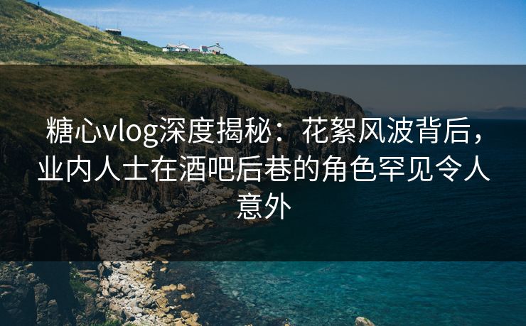 糖心vlog深度揭秘：花絮风波背后，业内人士在酒吧后巷的角色罕见令人意外