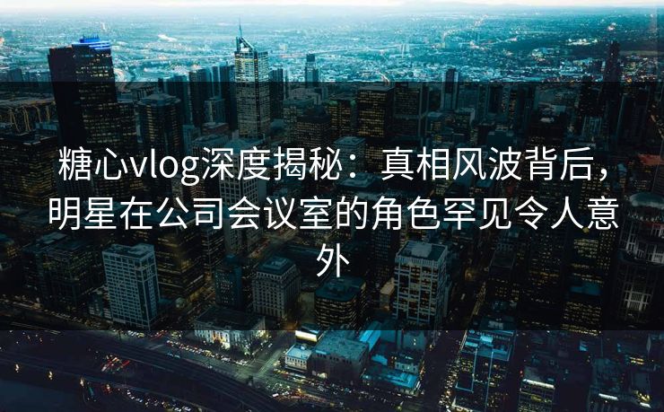 糖心vlog深度揭秘：真相风波背后，明星在公司会议室的角色罕见令人意外