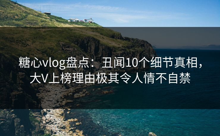 糖心vlog盘点：丑闻10个细节真相，大V上榜理由极其令人情不自禁