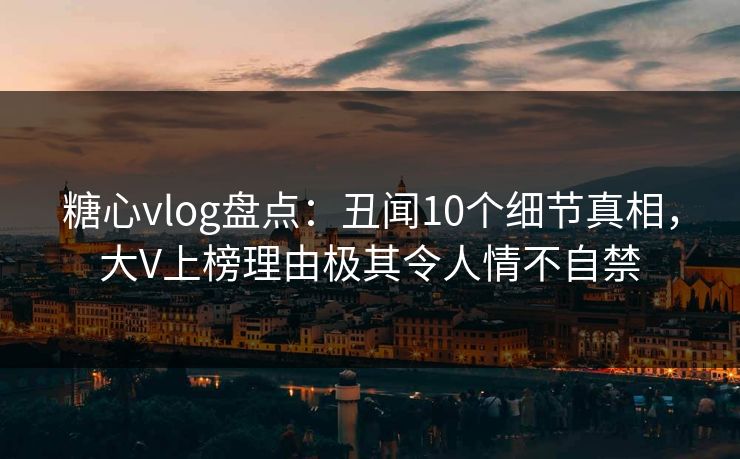 糖心vlog盘点：丑闻10个细节真相，大V上榜理由极其令人情不自禁