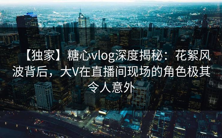 【独家】糖心vlog深度揭秘:花絮风波背后,大V在直播间现场的角色极其令人意外 【独家】糖心vlog深度揭秘:花絮风波背后,大V在直播间现场的角色极其令人意外