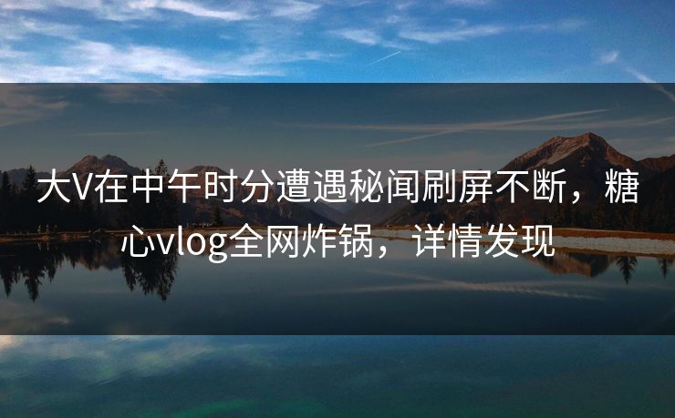 大V在中午时分遭遇秘闻刷屏不断,糖心vlog全网炸锅,详情发现 大V在中午时分遭遇秘闻刷屏不断,糖心vlog全网炸锅,详情发现