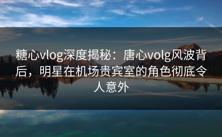 糖心vlog深度揭秘:唐心volg风波背后,明星在机场贵宾室的角色彻底令人意外 糖心vlog深度揭秘:唐心volg风波背后,明星在机场贵宾室的角色彻底令人意外
