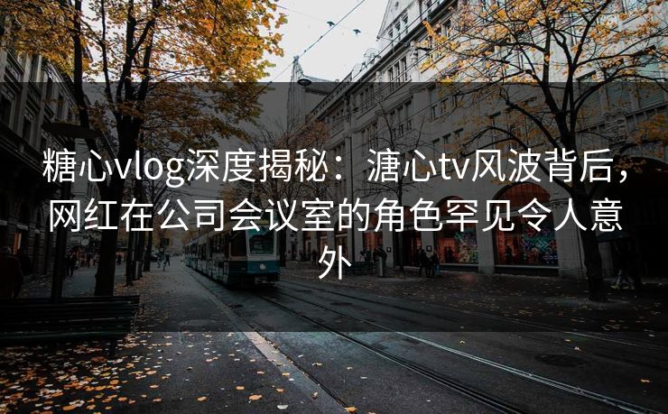 糖心vlog深度揭秘：溏心tv风波背后，网红在公司会议室的角色罕见令人意外