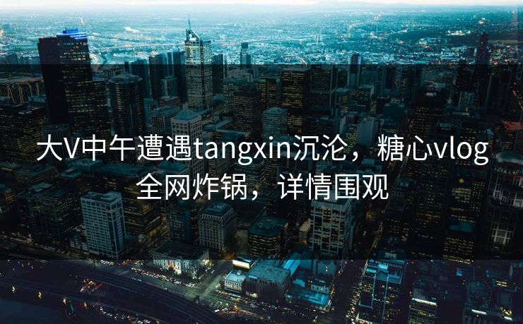 大V中午遭遇tangxin沉沦，糖心vlog全网炸锅，详情围观
