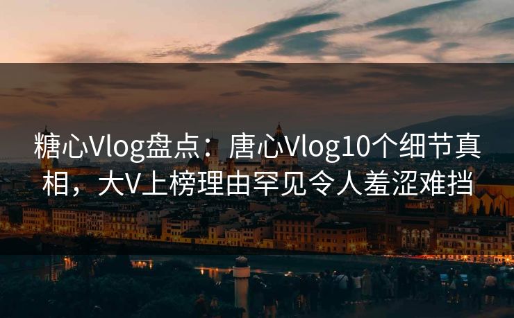 糖心Vlog盘点：唐心Vlog10个细节真相，大V上榜理由罕见令人羞涩难挡