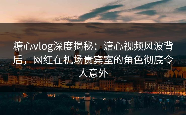 糖心vlog深度揭秘：溏心视频风波背后，网红在机场贵宾室的角色彻底令人意外