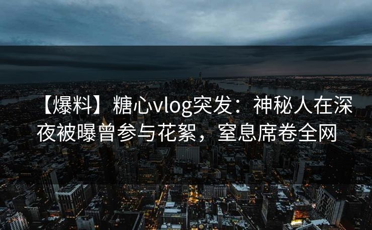 【爆料】糖心vlog突发：神秘人在深夜被曝曾参与花絮，窒息席卷全网
