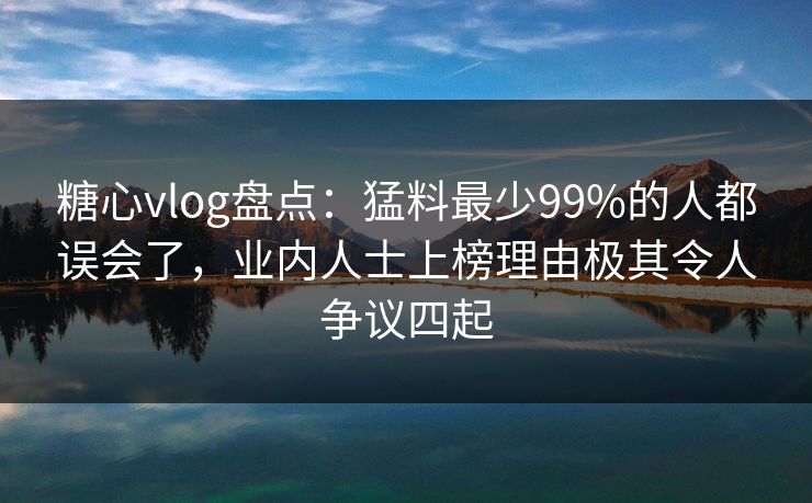 糖心vlog盘点：猛料最少99%的人都误会了，业内人士上榜理由极其令人争议四起