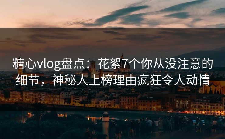 糖心vlog盘点：花絮7个你从没注意的细节，神秘人上榜理由疯狂令人动情