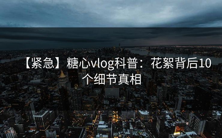 【紧急】糖心vlog科普：花絮背后10个细节真相