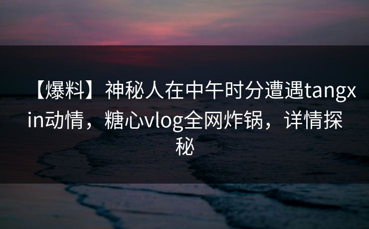 【爆料】神秘人在中午时分遭遇tangxin动情,糖心vlog全网炸锅,详情探秘 【爆料】神秘人在中午时分遭遇tangxin动情,糖心vlog全网炸锅,详情探秘
