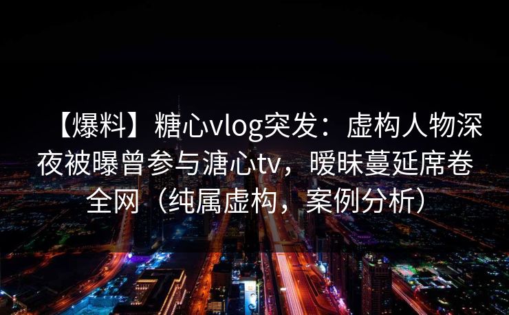 【爆料】糖心vlog突发:虚构人物深夜被曝曾参与溏心tv,暧昧蔓延席卷全网(纯属虚构,案例分析) 【爆料】糖心vlog突发:虚构人物深夜被曝曾参与溏心tv,暧昧蔓延席卷全网(纯属虚构,案例分析)