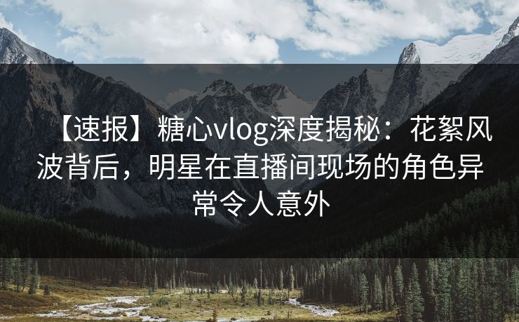 【速报】糖心vlog深度揭秘：花絮风波背后，明星在直播间现场的角色异常令人意外