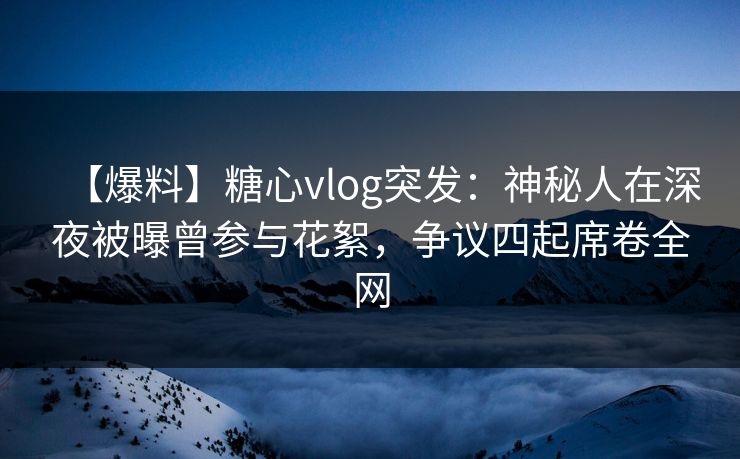 【爆料】糖心vlog突发：神秘人在深夜被曝曾参与花絮，争议四起席卷全网