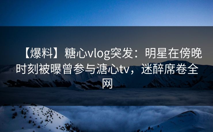 【爆料】糖心vlog突发：明星在傍晚时刻被曝曾参与溏心tv，迷醉席卷全网