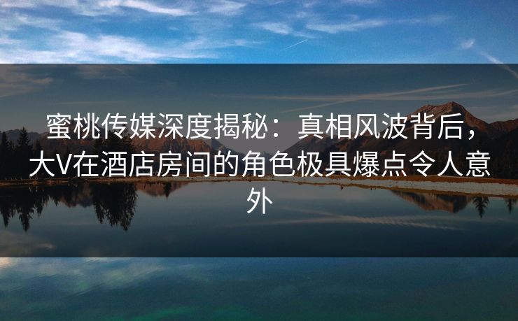 蜜桃传媒深度揭秘：真相风波背后，大V在酒店房间的角色极具爆点令人意外