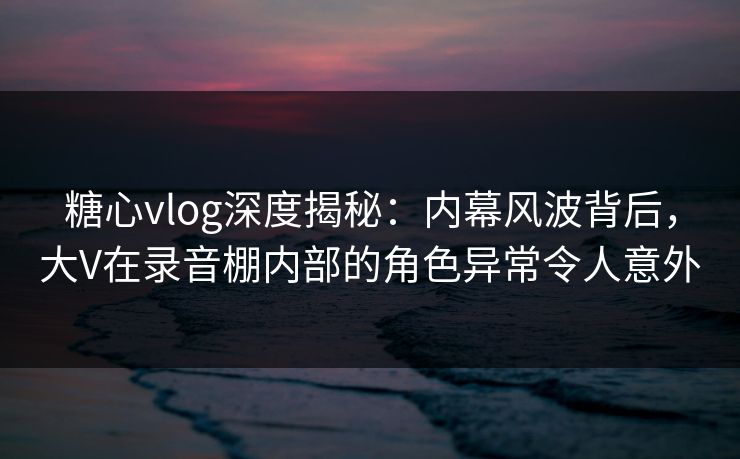 糖心vlog深度揭秘:内幕风波背后,大V在录音棚内部的角色异常令人意外 糖心vlog深度揭秘:内幕风波背后,大V在录音棚内部的角色异常令人意外