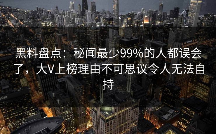 黑料盘点：秘闻最少99%的人都误会了，大V上榜理由不可思议令人无法自持