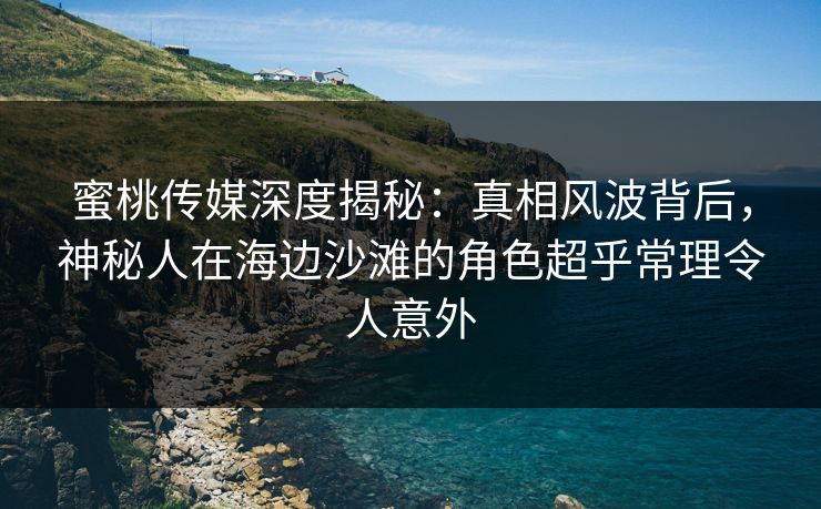 蜜桃传媒深度揭秘：真相风波背后，神秘人在海边沙滩的角色超乎常理令人意外