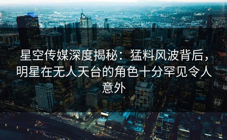 星空传媒深度揭秘：猛料风波背后，明星在无人天台的角色十分罕见令人意外