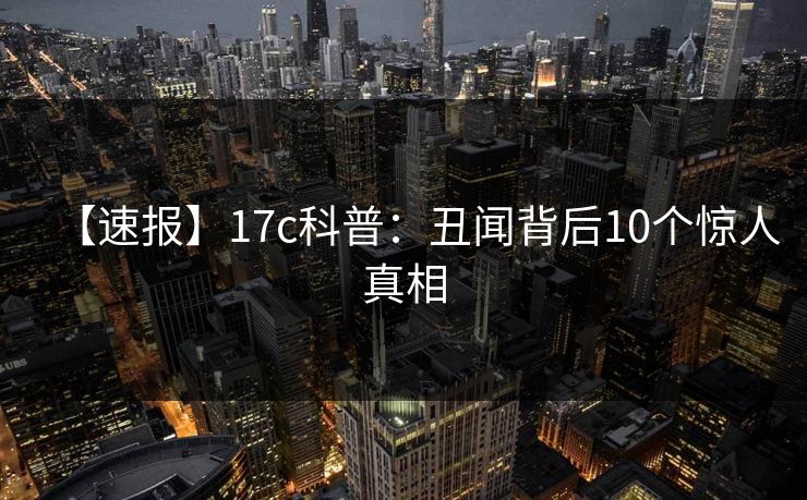 【速报】17c科普：丑闻背后10个惊人真相