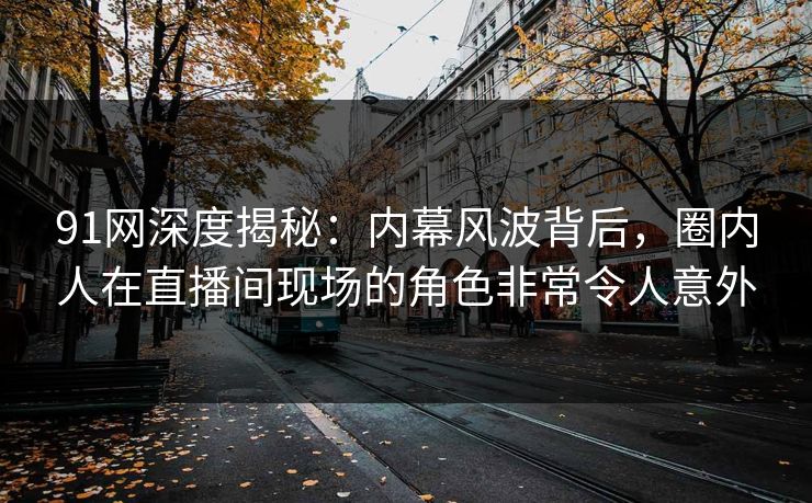 91网深度揭秘：内幕风波背后，圈内人在直播间现场的角色非常令人意外