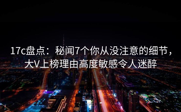 17c盘点：秘闻7个你从没注意的细节，大V上榜理由高度敏感令人迷醉