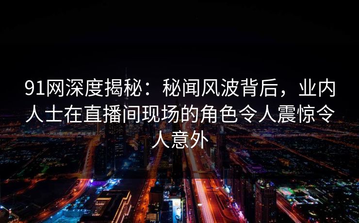 91网深度揭秘:秘闻风波背后,业内人士在直播间现场的角色令人震惊令人意外 91网深度揭秘:秘闻风波背后,业内人士在直播间现场的角色令人震惊令人意外