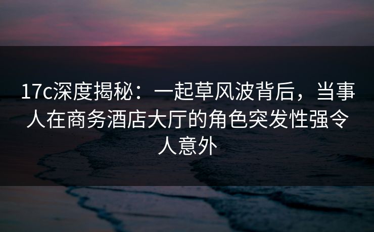 17c深度揭秘：一起草风波背后，当事人在商务酒店大厅的角色突发性强令人意外