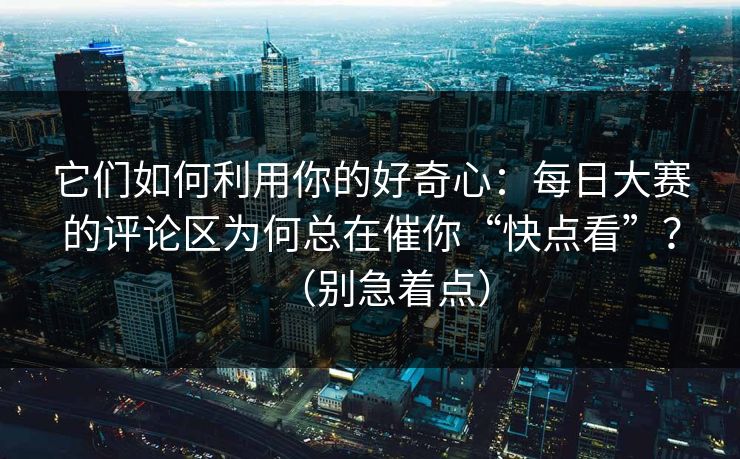 它们如何利用你的好奇心：每日大赛的评论区为何总在催你“快点看”？（别急着点）