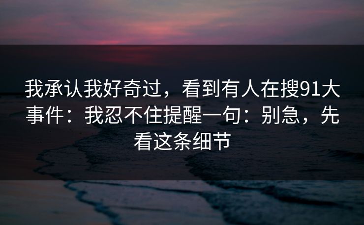 我承认我好奇过，看到有人在搜91大事件：我忍不住提醒一句：别急，先看这条细节