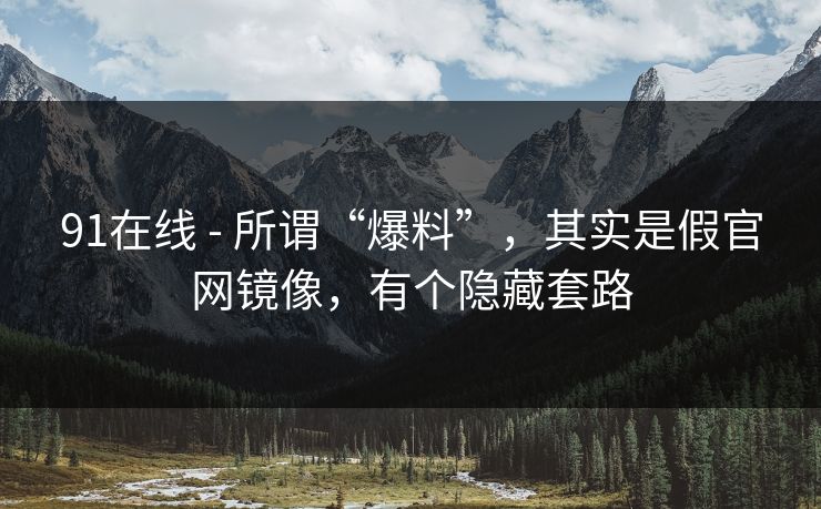91在线 - 所谓“爆料”，其实是假官网镜像，有个隐藏套路