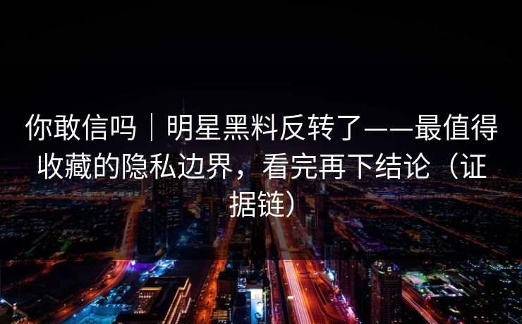 你敢信吗｜明星黑料反转了——最值得收藏的隐私边界，看完再下结论（证据链）