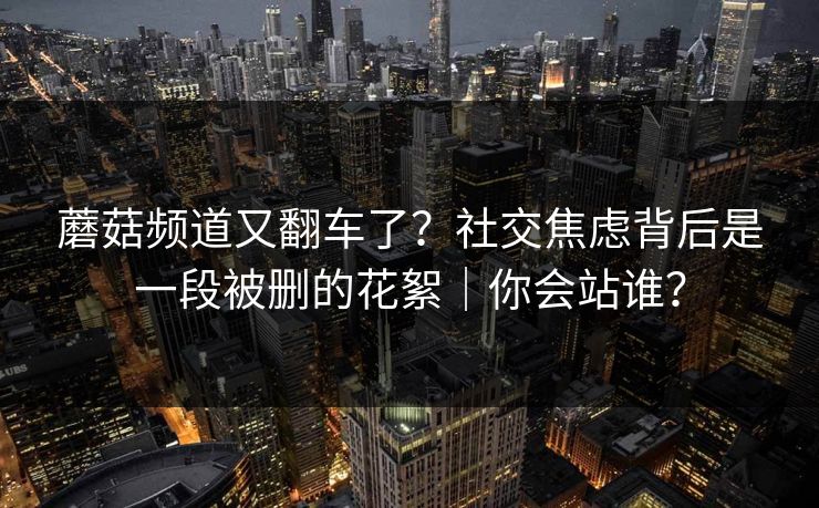 蘑菇频道又翻车了？社交焦虑背后是一段被删的花絮｜你会站谁？