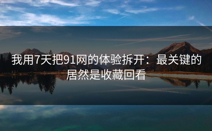 我用7天把91网的体验拆开：最关键的居然是收藏回看