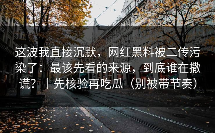 这波我直接沉默，网红黑料被二传污染了：最该先看的来源，到底谁在撒谎？｜先核验再吃瓜（别被带节奏）