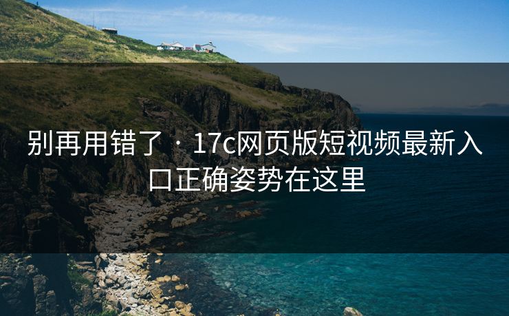 别再用错了 · 17c网页版短视频最新入口正确姿势在这里