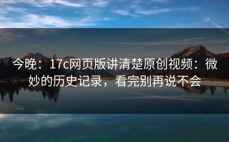 今晚：17c网页版讲清楚原创视频：微妙的历史记录，看完别再说不会