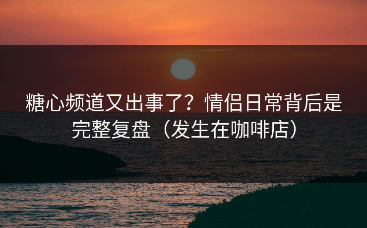 糖心频道又出事了？情侣日常背后是完整复盘（发生在咖啡店）